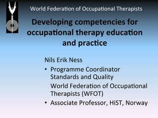 World	
  Federa*on	
  of	
  Occupa*onal	
  Therapists	
  
	
  
Developing	
  competencies	
  for	
  
occupa3onal	
  therapy	
  educa3on	
  
and	
  prac3ce	
  
	
  
Nils	
  Erik	
  Ness	
  
•  Programme	
  Coordinator	
  
Standards	
  and	
  Quality	
  	
  
	
  World	
  Federa*on	
  of	
  Occupa*onal	
  
Therapists	
  (WFOT)	
  	
  
•  Associate	
  Professor,	
  HiST,	
  Norway	
  
	
  
 