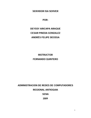 SERVIDOR ISA SERVER


                 POR:


        DEYSSY ARICAPA ARAQUE
        CESAR PINEDA GONZALEZ
         ANDRÈS FELIPE DEOSSA




              INSTRUCTOR
          FERNANDO QUINTERO




ADMINISTRACION DE REDES DE COMPUTADORES
          REGIONAL ANTIOQUIA
                 SENA
                 2009




                                          1
 