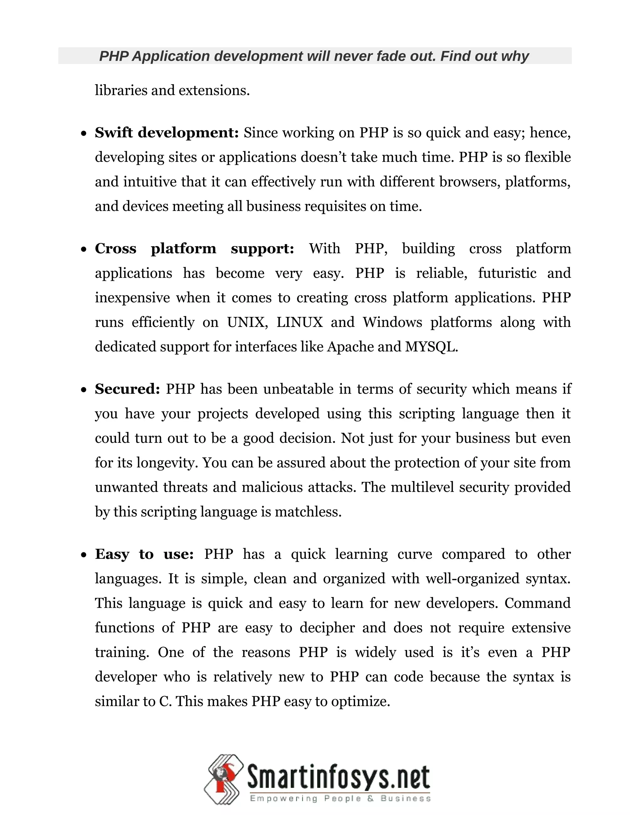 PHP Application development will never fade out. Find out why libraries and extensions.  Swift development: Since working on PHP is so quick and easy; hence, developing sites or applications doesn’t take much time. PHP is so flexible and intuitive that it can effectively run with different browsers, platforms, and devices meeting all business requisites on time.  Cross platform support: With PHP, building cross platform applications has become very easy. PHP is reliable, futuristic and inexpensive when it comes to creating cross platform applications. PHP runs efficiently on UNIX, LINUX and Windows platforms along with dedicated support for interfaces like Apache and MYSQL.  Secured: PHP has been unbeatable in terms of security which means if you have your projects developed using this scripting language then it could turn out to be a good decision. Not just for your business but even for its longevity. You can be assured about the protection of your site from unwanted threats and malicious attacks. The multilevel security provided by this scripting language is matchless.  Easy to use: PHP has a quick learning curve compared to other languages. It is simple, clean and organized with well-organized syntax. This language is quick and easy to learn for new developers. Command functions of PHP are easy to decipher and does not require extensive training. One of the reasons PHP is widely used is it’s even a PHP developer who is relatively new to PHP can code because the syntax is similar to C. This makes PHP easy to optimize. 
