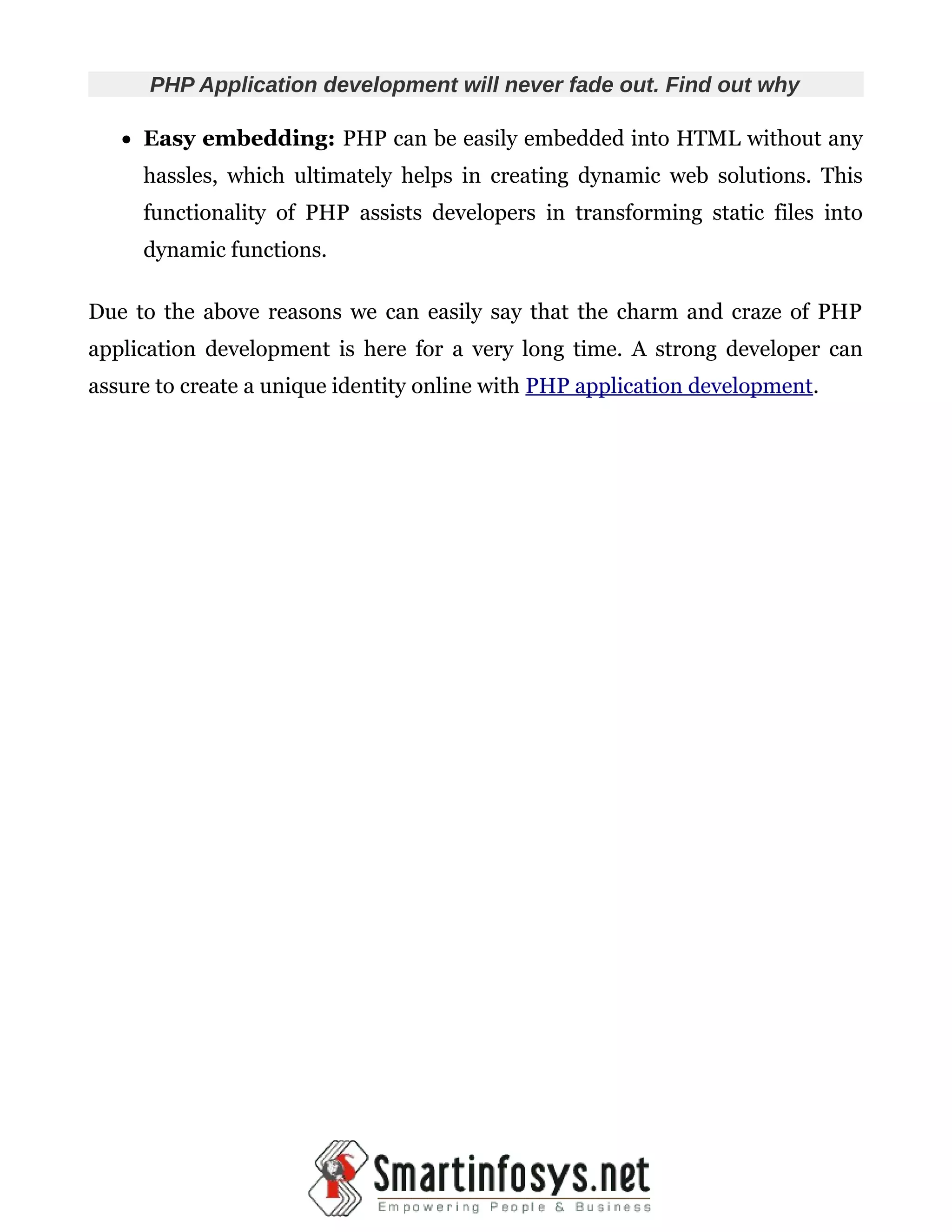PHP Application development will never fade out. Find out why  Easy embedding: PHP can be easily embedded into HTML without any hassles, which ultimately helps in creating dynamic web solutions. This functionality of PHP assists developers in transforming static files into dynamic functions. Due to the above reasons we can easily say that the charm and craze of PHP application development is here for a very long time. A strong developer can assure to create a unique identity online with PHP application development. 