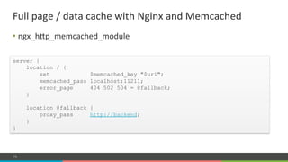 COMPANY CONFIDENTIAL – DO NOT DISTRIBUTE73
• ngx_hnp_memcached_module#
Full#page#/#data#cache#with#Nginx#and#Memcached#
server {
location / {
set $memcached_key "$uri";
memcached_pass localhost:11211;
error_page 404 502 504 = @fallback;
}
location @fallback {
proxy_pass http://backend;
}
}
 