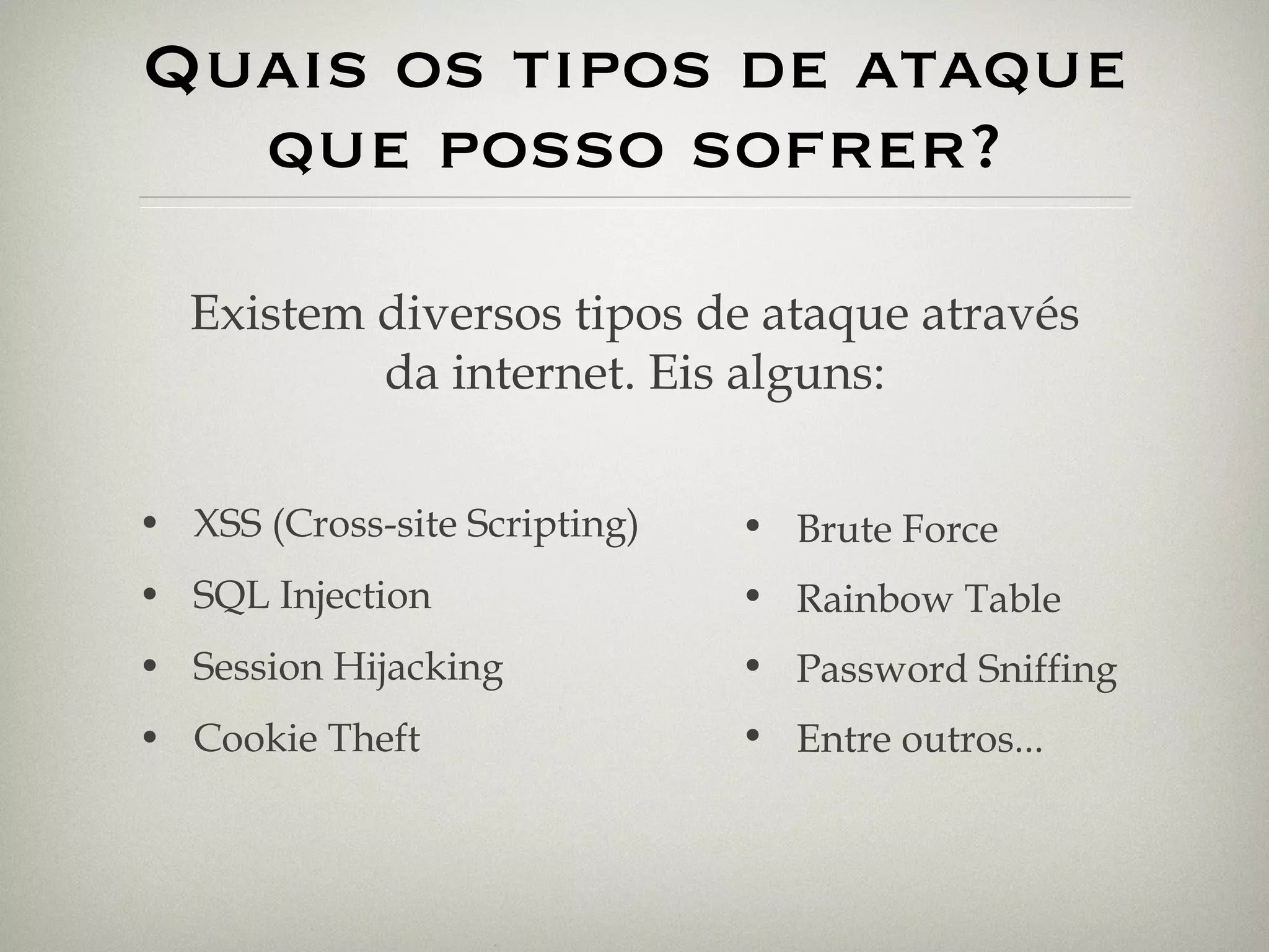 Quais os tipos de ataque que posso sofrer? XSS (Cross-site Scripting) SQL Injection Session Hijacking Cookie Theft Existem diversos tipos de ataque através da internet. Eis alguns: Brute Force Rainbow Table Password Sniffing Entre outros... 