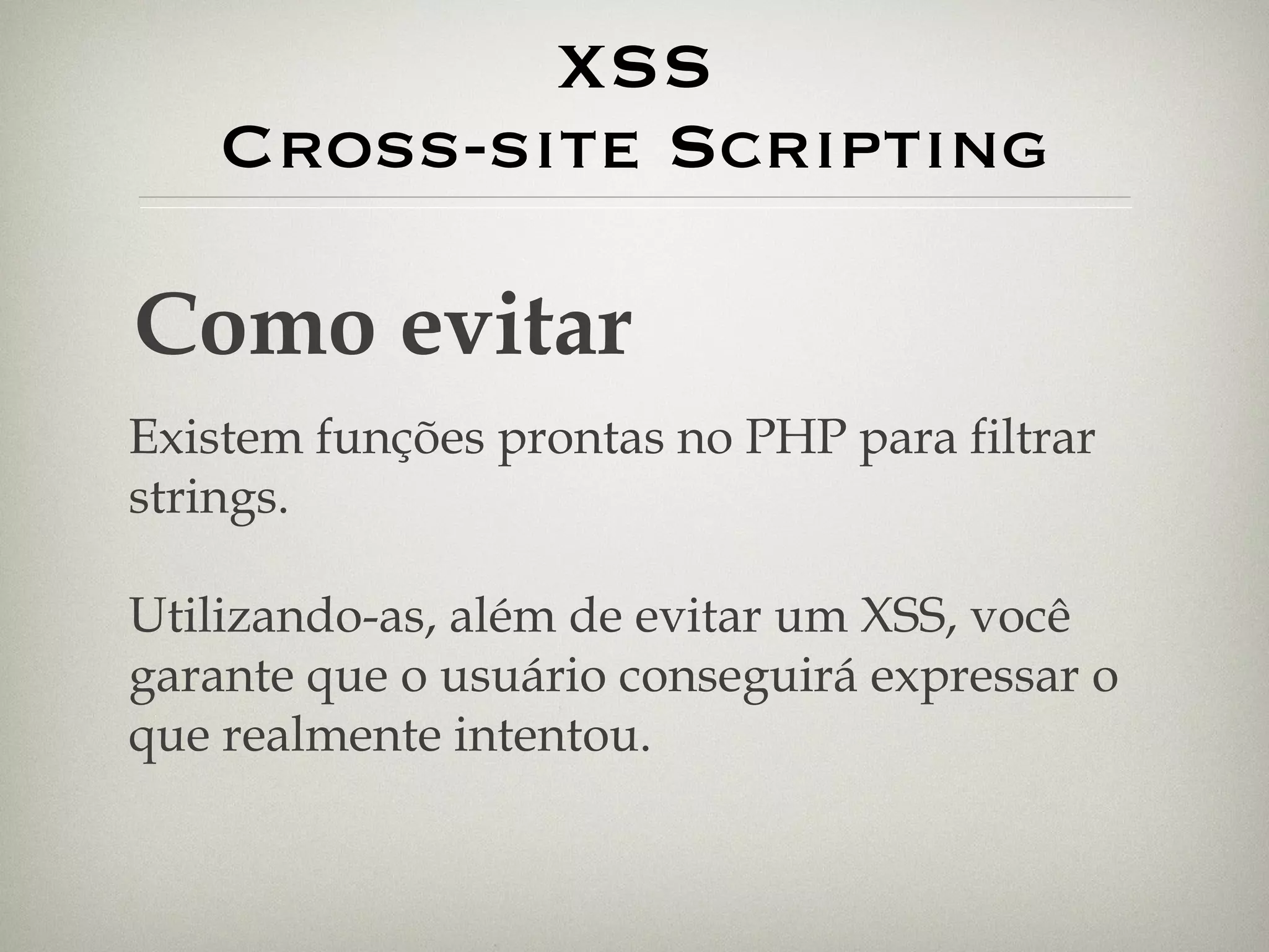XSS Cross-site Scripting Como evitar Existem funções prontas no PHP para filtrar strings. Utilizando-as, além de evitar um XSS, você garante que o usuário conseguirá expressar o que realmente intentou. 