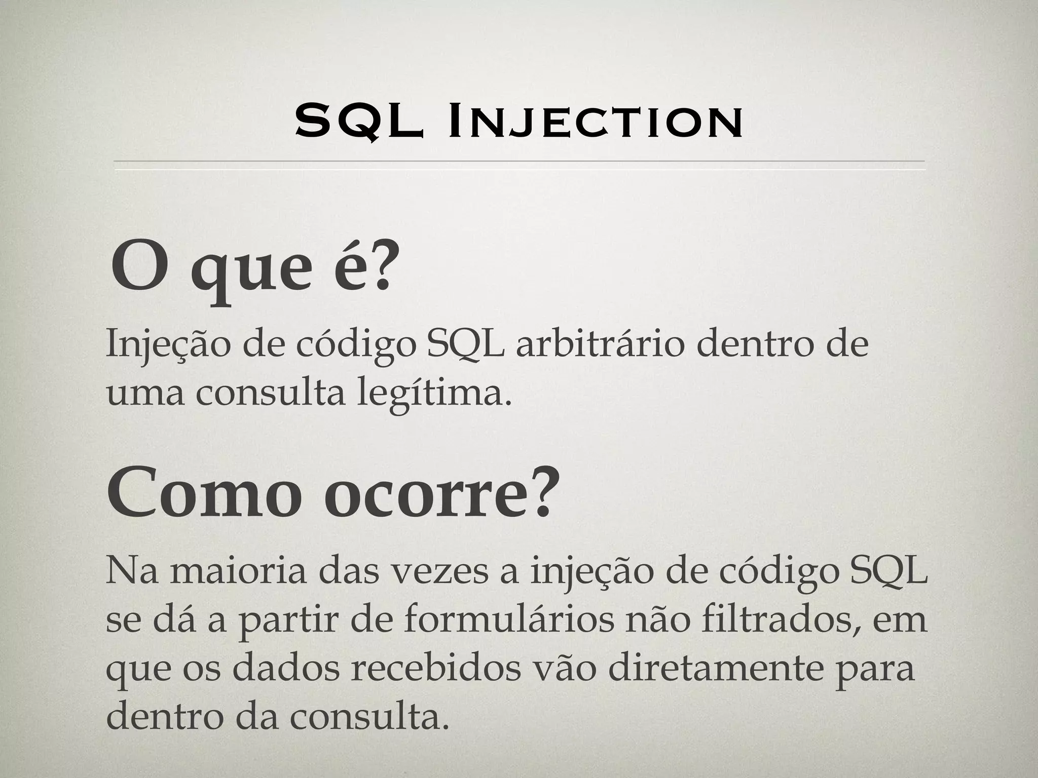 SQL Injection O que é? Injeção de código SQL arbitrário dentro de uma consulta legítima. Como ocorre? Na maioria das vezes a injeção de código SQL se dá a partir de formulários não filtrados, em que os dados recebidos vão diretamente para dentro da consulta.  