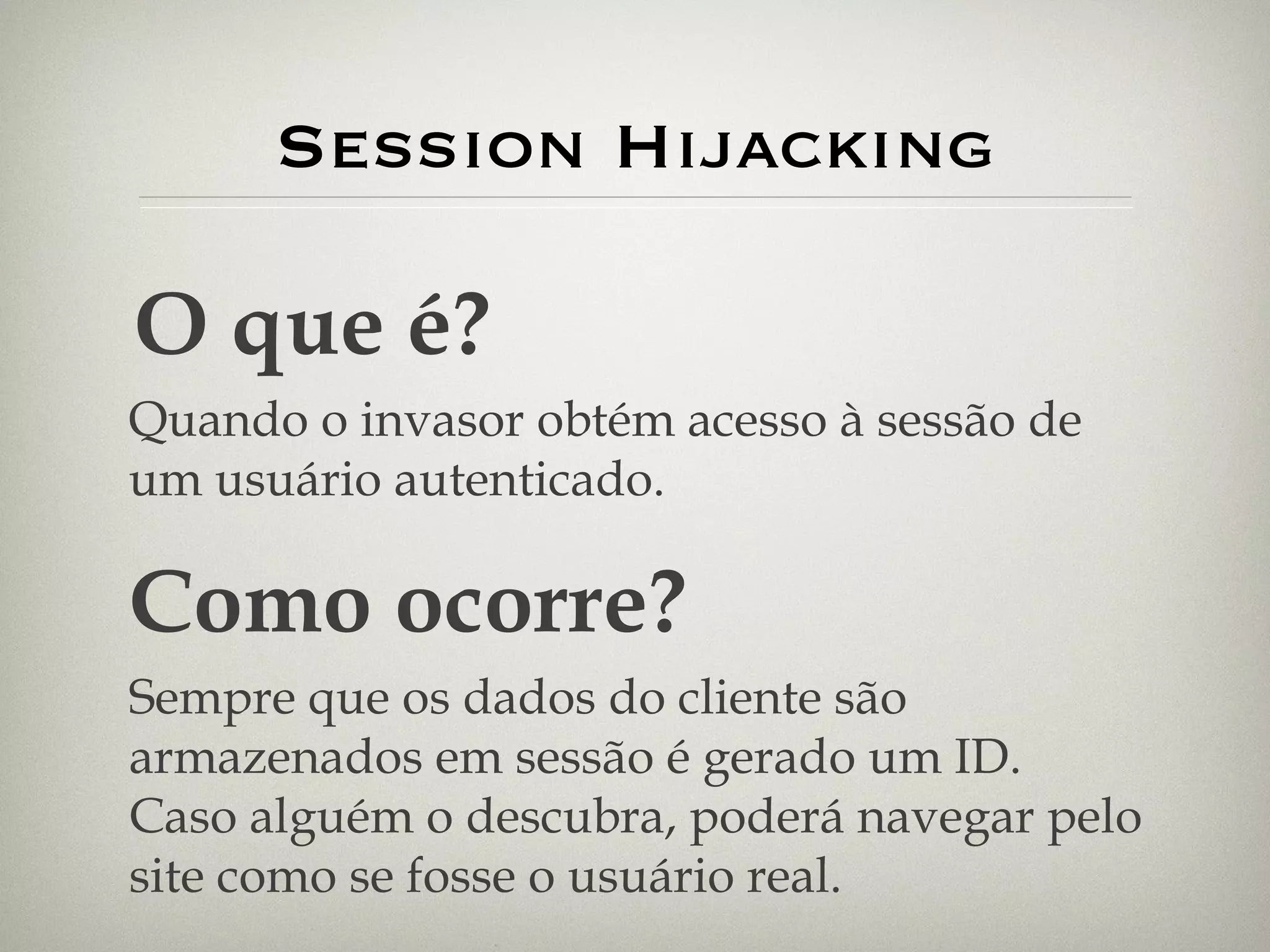 Session Hijacking O que é? Quando o invasor obtém acesso à sessão de um usuário autenticado. Como ocorre? Sempre que os dados do cliente são armazenados em sessão é gerado um ID. Caso alguém o descubra, poderá navegar pelo site como se fosse o usuário real. 