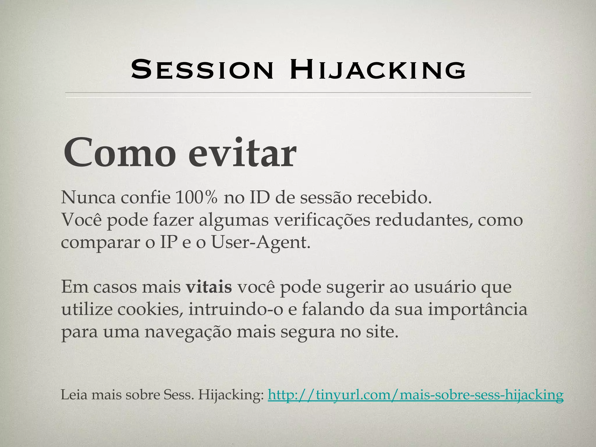 Session Hijacking Como evitar Nunca confie 100% no ID de sessão recebido. Você pode fazer algumas verificações redudantes, como comparar o IP e o User-Agent. Em casos mais  vitais  você pode sugerir ao usuário que utilize cookies, intruindo-o e falando da sua importância para uma navegação mais segura no site. Leia mais sobre Sess. Hijacking:  http://tinyurl.com/mais-sobre-sess-hijacking 