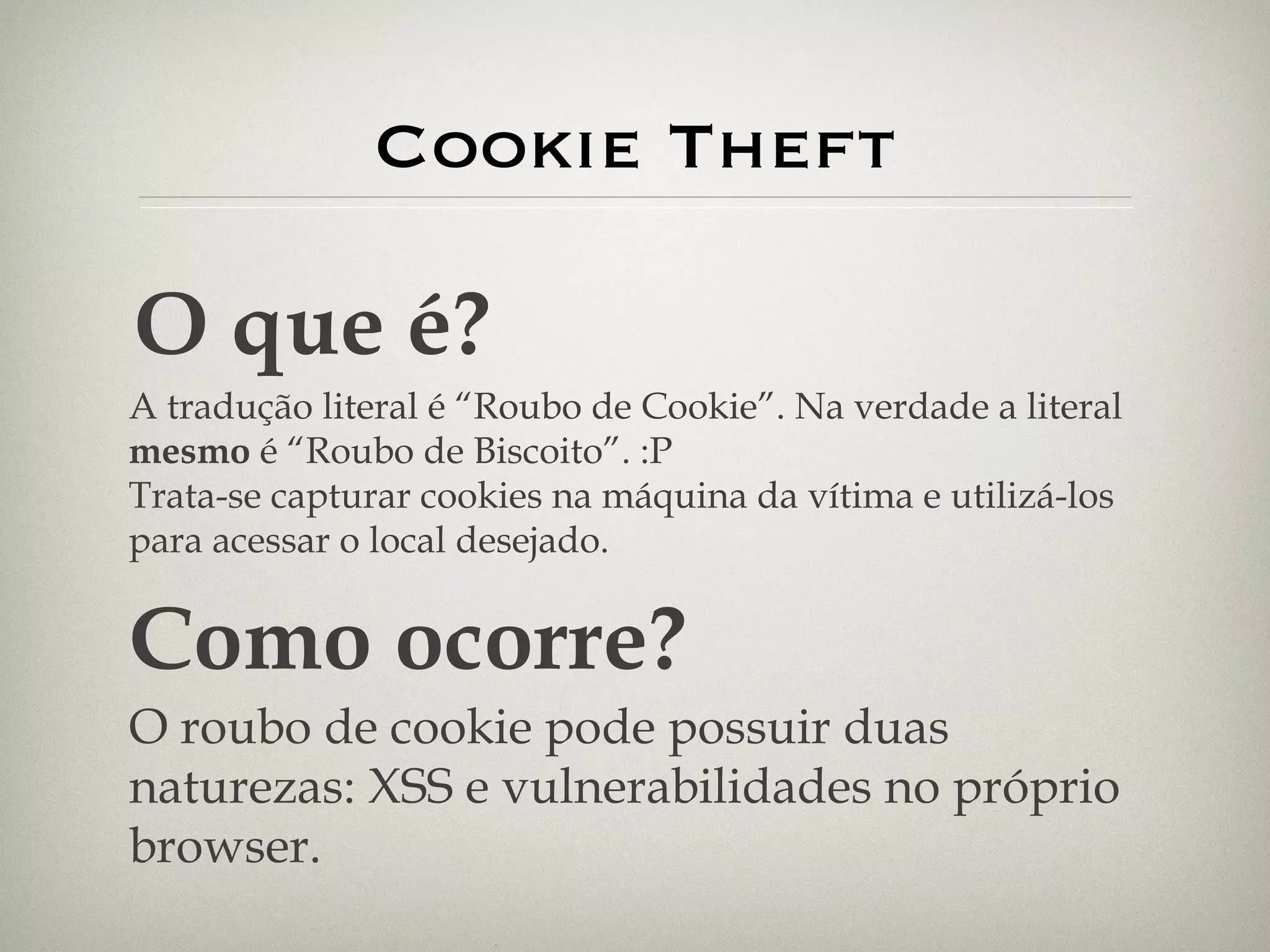Cookie Theft O que é? A tradução literal é “Roubo de Cookie”. Na verdade a literal  mesmo  é “Roubo de Biscoito”. :P Trata-se capturar cookies na máquina da vítima e utilizá-los para acessar o local desejado. Como ocorre? O roubo de cookie pode possuir duas naturezas: XSS e vulnerabilidades no próprio browser. 