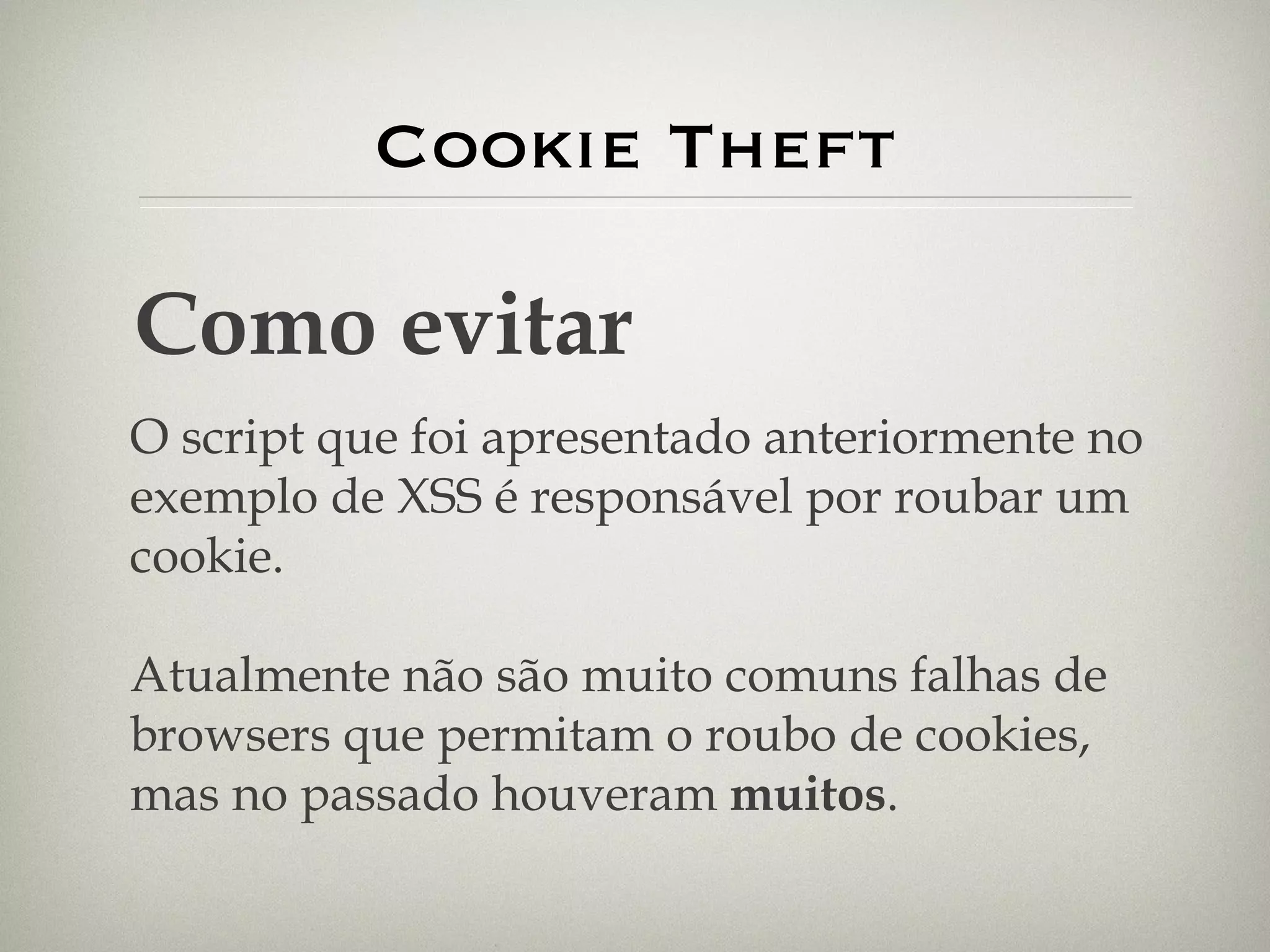 Cookie Theft Como evitar O script que foi apresentado anteriormente no exemplo de XSS é responsável por roubar um cookie. Atualmente não são muito comuns falhas de browsers que permitam o roubo de cookies, mas no passado houveram  muitos . 