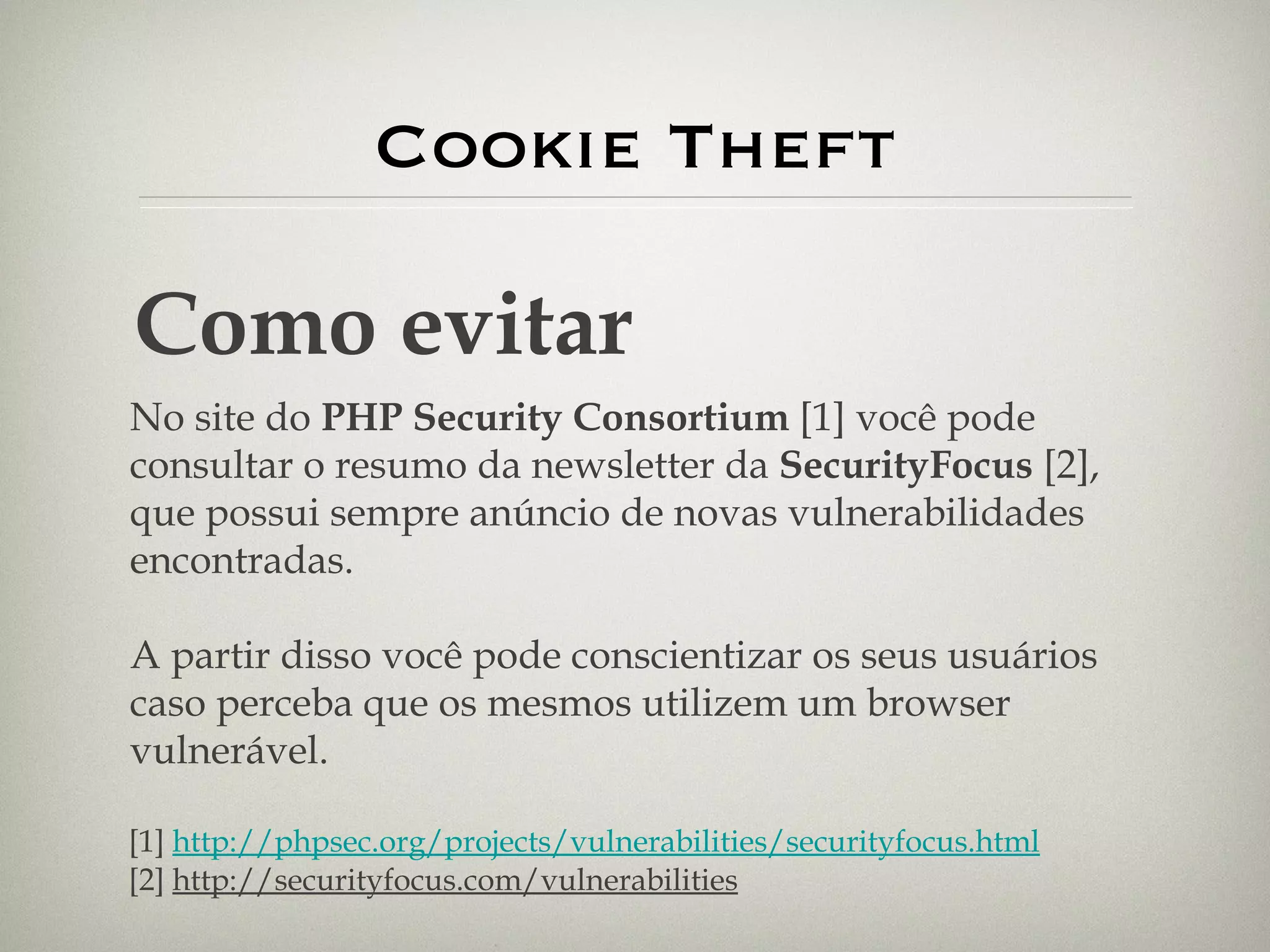 Cookie Theft Como evitar No site do  PHP Security Consortium  [1]   você pode consultar o resumo da newsletter da  SecurityFocus  [2], que possui sempre anúncio de novas vulnerabilidades encontradas. A partir disso você pode conscientizar os seus usuários caso perceba que os mesmos utilizem um browser vulnerável. [1]  http://phpsec.org/projects/vulnerabilities/securityfocus.html [2]  http://securityfocus.com/vulnerabilities   