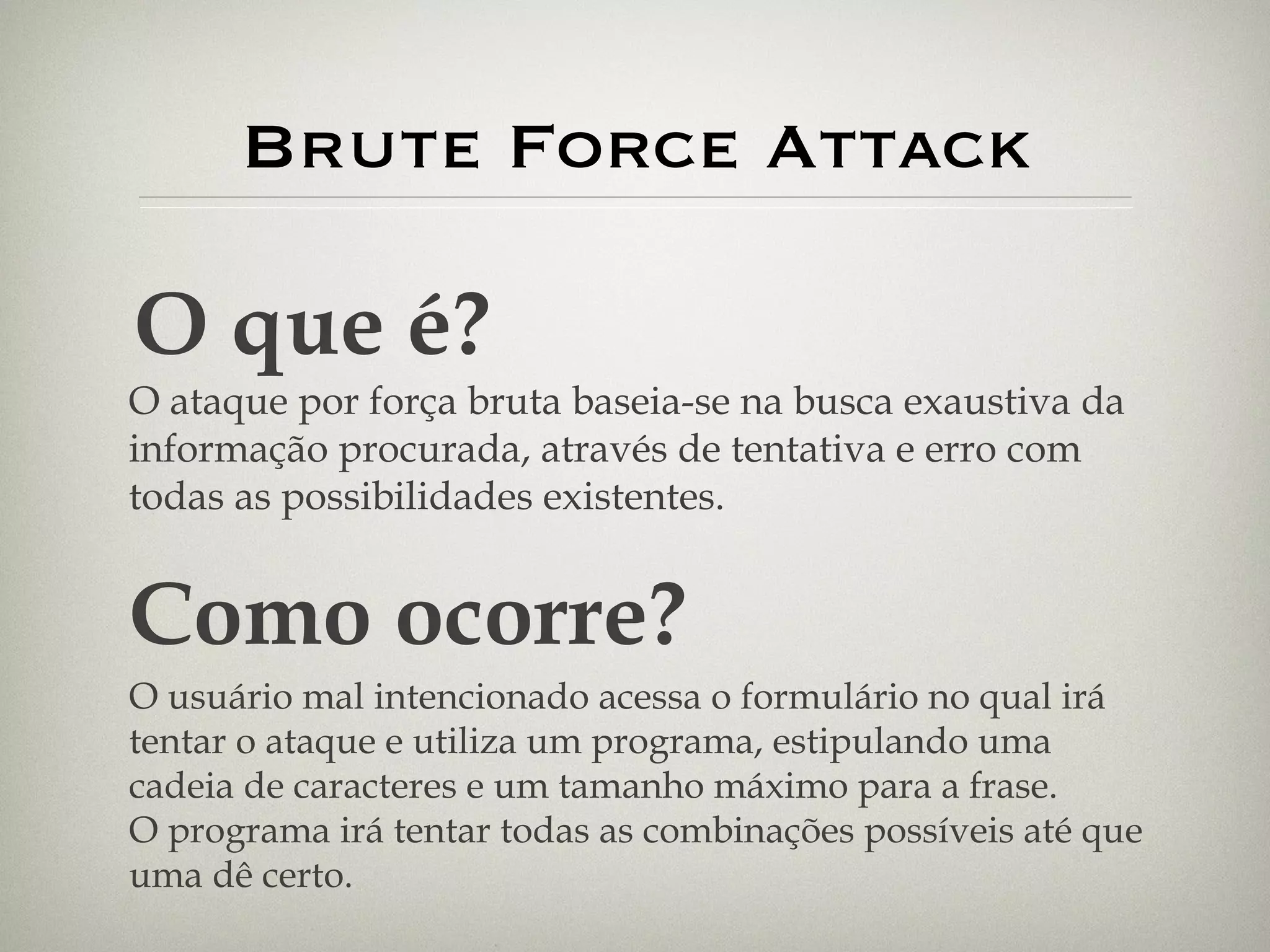 Brute Force Attack O que é? O ataque por força bruta baseia-se na busca exaustiva da informação procurada, através de tentativa e erro com todas as possibilidades existentes. Como ocorre? O usuário mal intencionado acessa o formulário no qual irá tentar o ataque e utiliza um programa, estipulando uma cadeia de caracteres e um tamanho máximo para a frase. O programa irá tentar todas as combinações possíveis até que uma dê certo. 