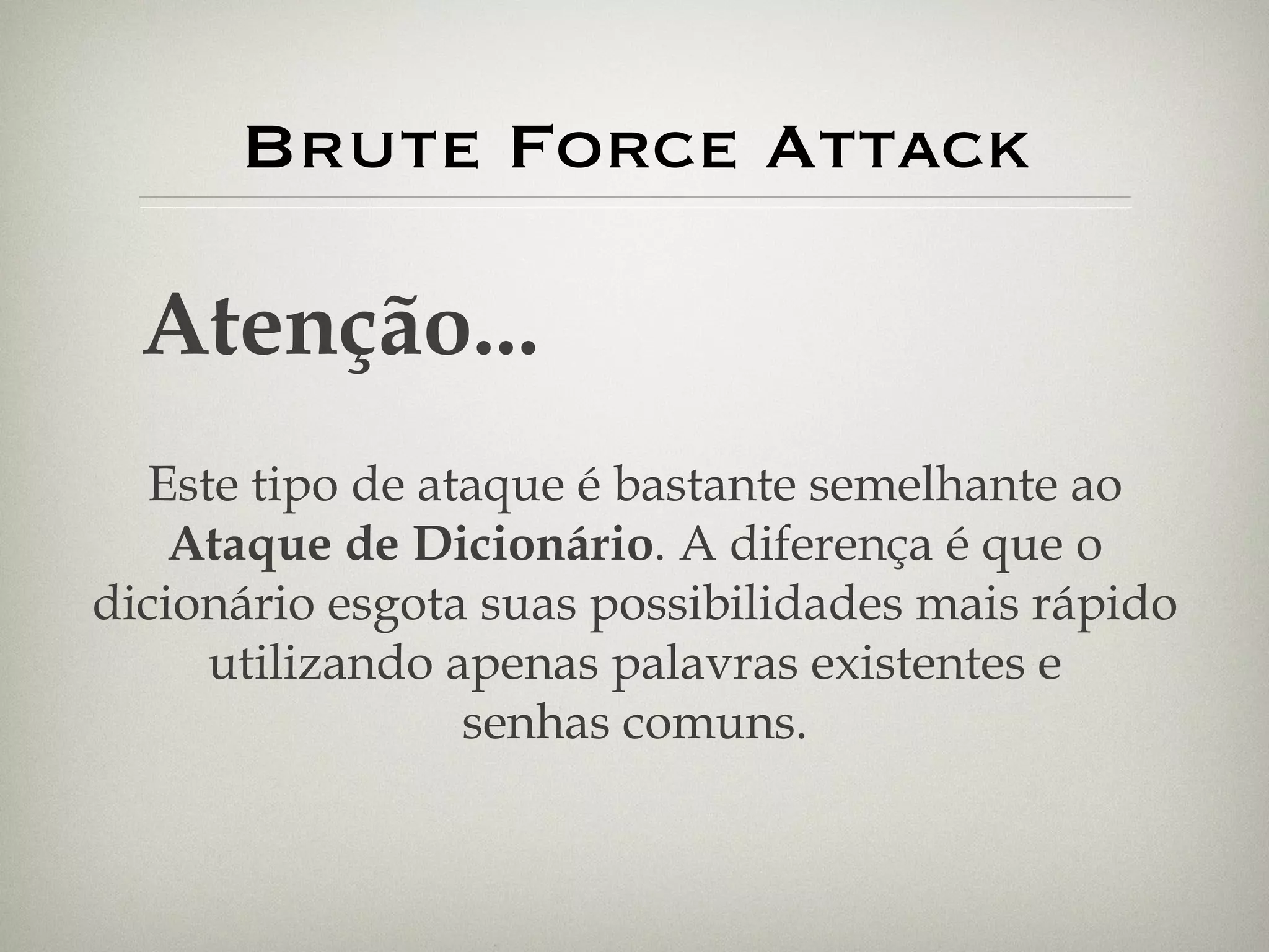 Brute Force Attack Atenção... Este tipo de ataque é bastante semelhante ao Ataque de Dicionário . A diferença é que o dicionário esgota suas possibilidades mais rápido utilizando apenas palavras existentes e senhas comuns. 