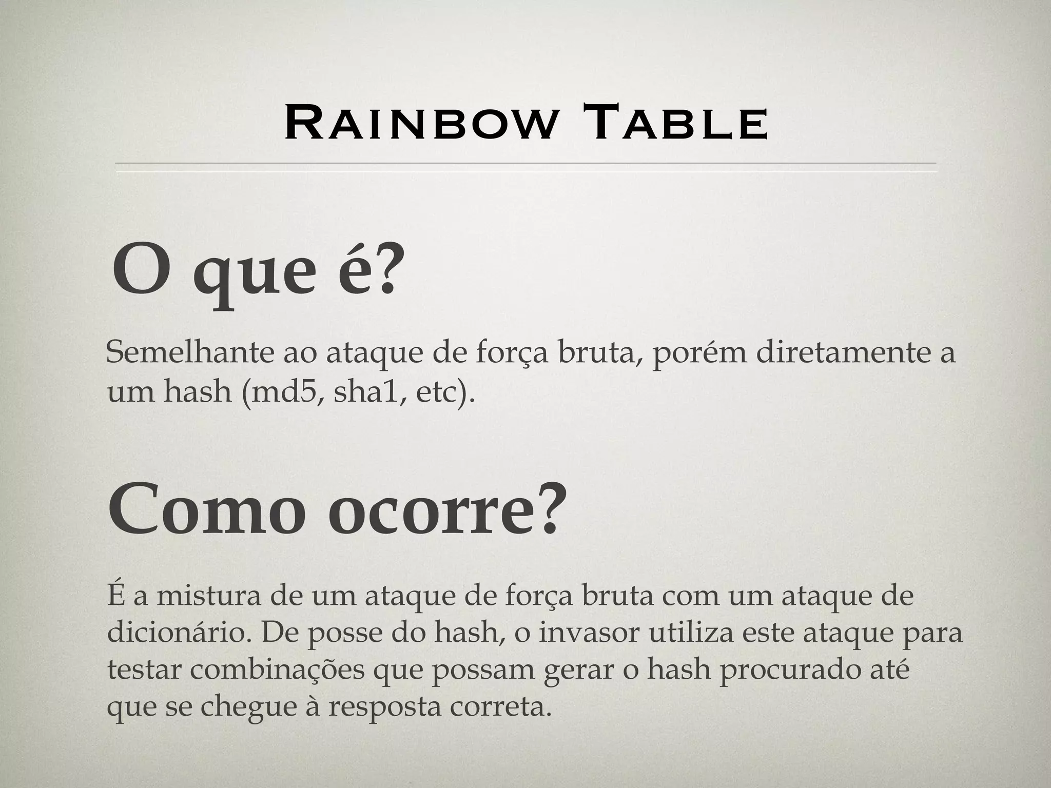Rainbow Table O que é? Semelhante ao ataque de força bruta, porém diretamente a um hash (md5, sha1, etc). Como ocorre? É a mistura de um ataque de força bruta com um ataque de dicionário. De posse do hash, o invasor utiliza este ataque para testar combinações que possam gerar o hash procurado até que se chegue à resposta correta. 