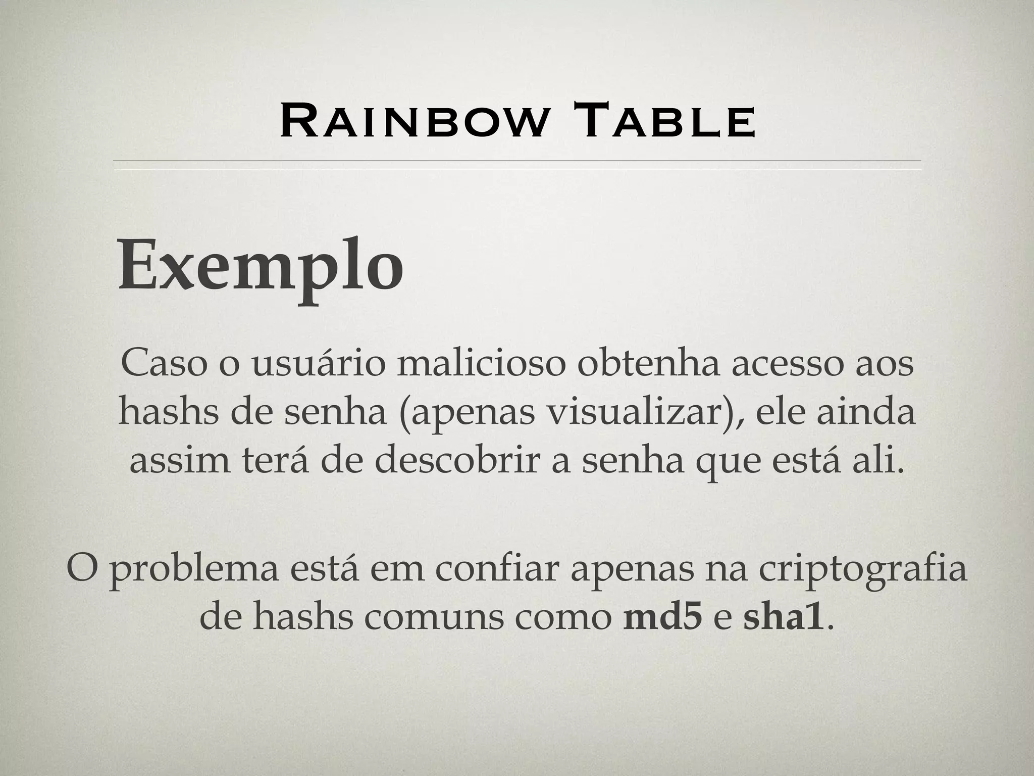 Rainbow Table Exemplo Caso o usuário malicioso obtenha acesso aos hashs de senha (apenas visualizar), ele ainda assim terá de descobrir a senha que está ali. O problema está em confiar apenas na criptografia de hashs comuns como  md5  e  sha1 . 