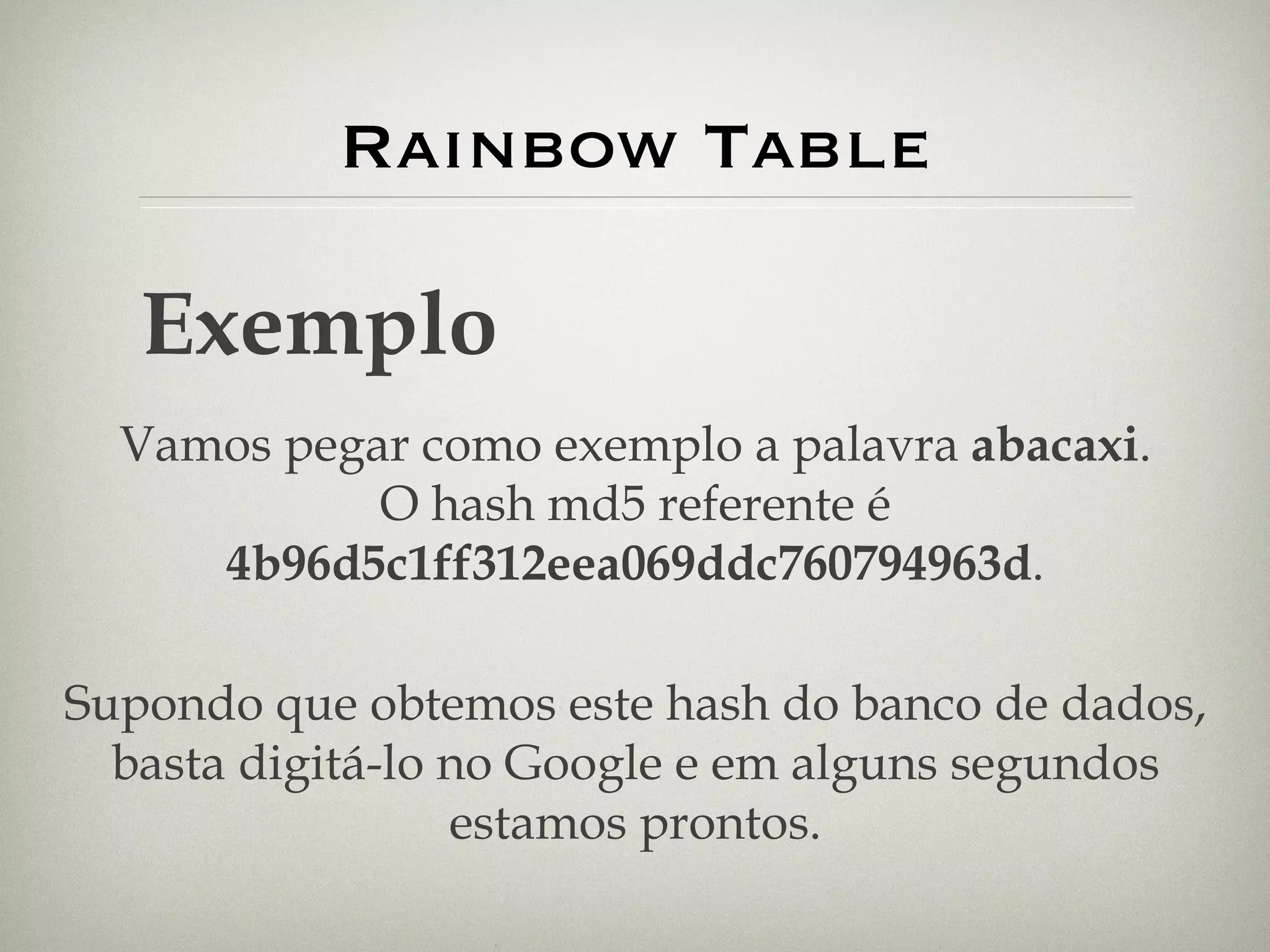 Rainbow Table Exemplo Vamos pegar como exemplo a palavra  abacaxi . O hash md5 referente é  4b96d5c1ff312eea069ddc760794963d . Supondo que obtemos este hash do banco de dados, basta digitá-lo no Google e em alguns segundos estamos prontos. 