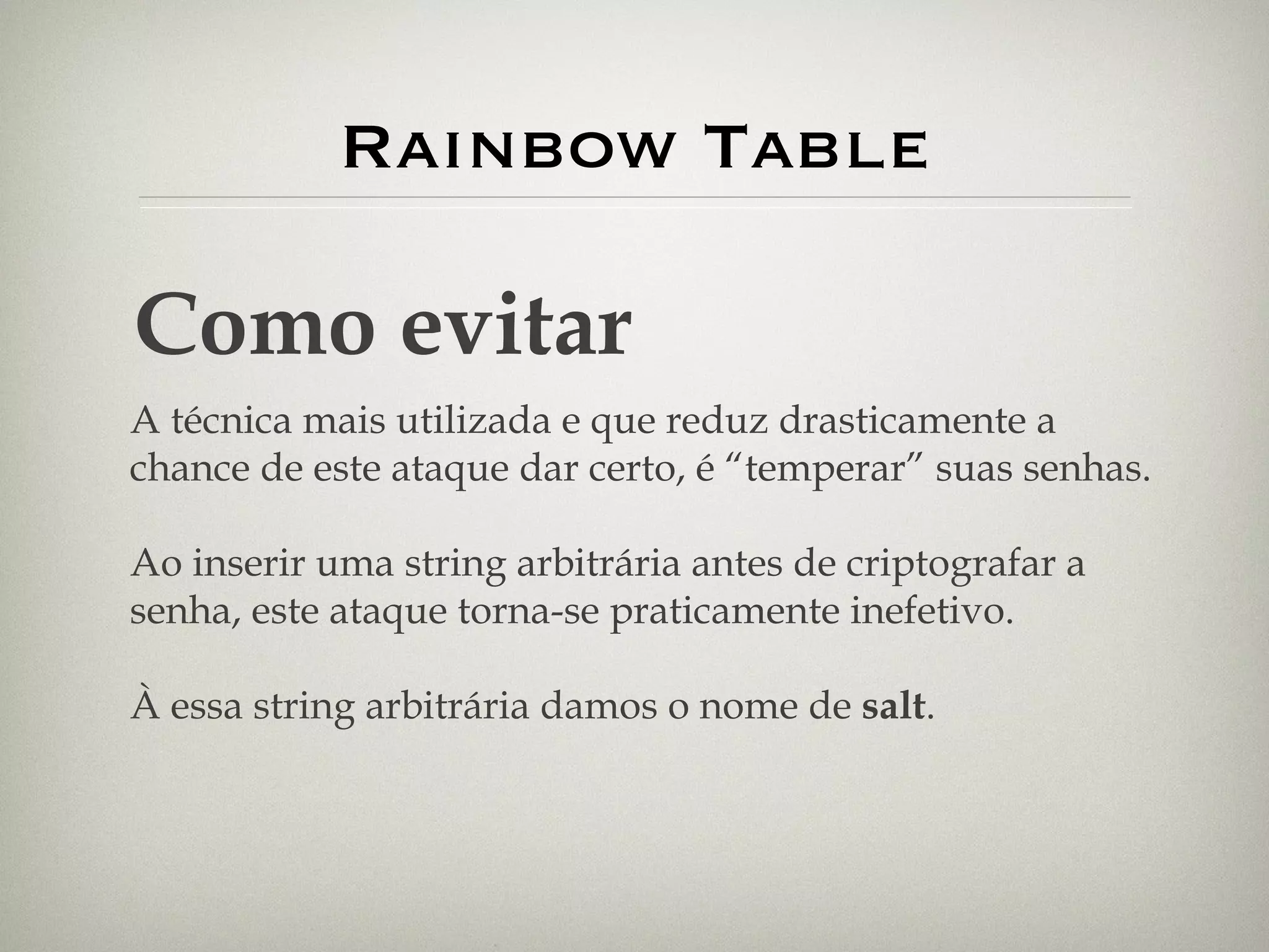 Rainbow Table Como evitar A técnica mais utilizada e que reduz drasticamente a chance de este ataque dar certo, é “temperar” suas senhas. Ao inserir uma string arbitrária antes de criptografar a senha, este ataque torna-se praticamente inefetivo. À essa string arbitrária damos o nome de  salt . 