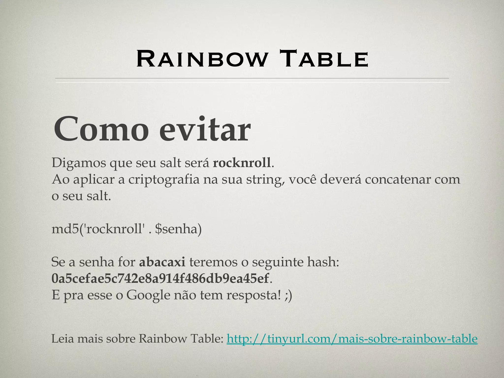 Rainbow Table Como evitar Digamos que seu salt será  rocknroll . Ao aplicar a criptografia na sua string, você deverá concatenar com o seu salt. md5('rocknroll' . $senha) Se a senha for  abacaxi  teremos o seguinte hash:  0a5cefae5c742e8a914f486db9ea45ef . E pra esse o Google não tem resposta! ;) Leia mais sobre Rainbow Table:  http://tinyurl.com/mais-sobre-rainbow-table 