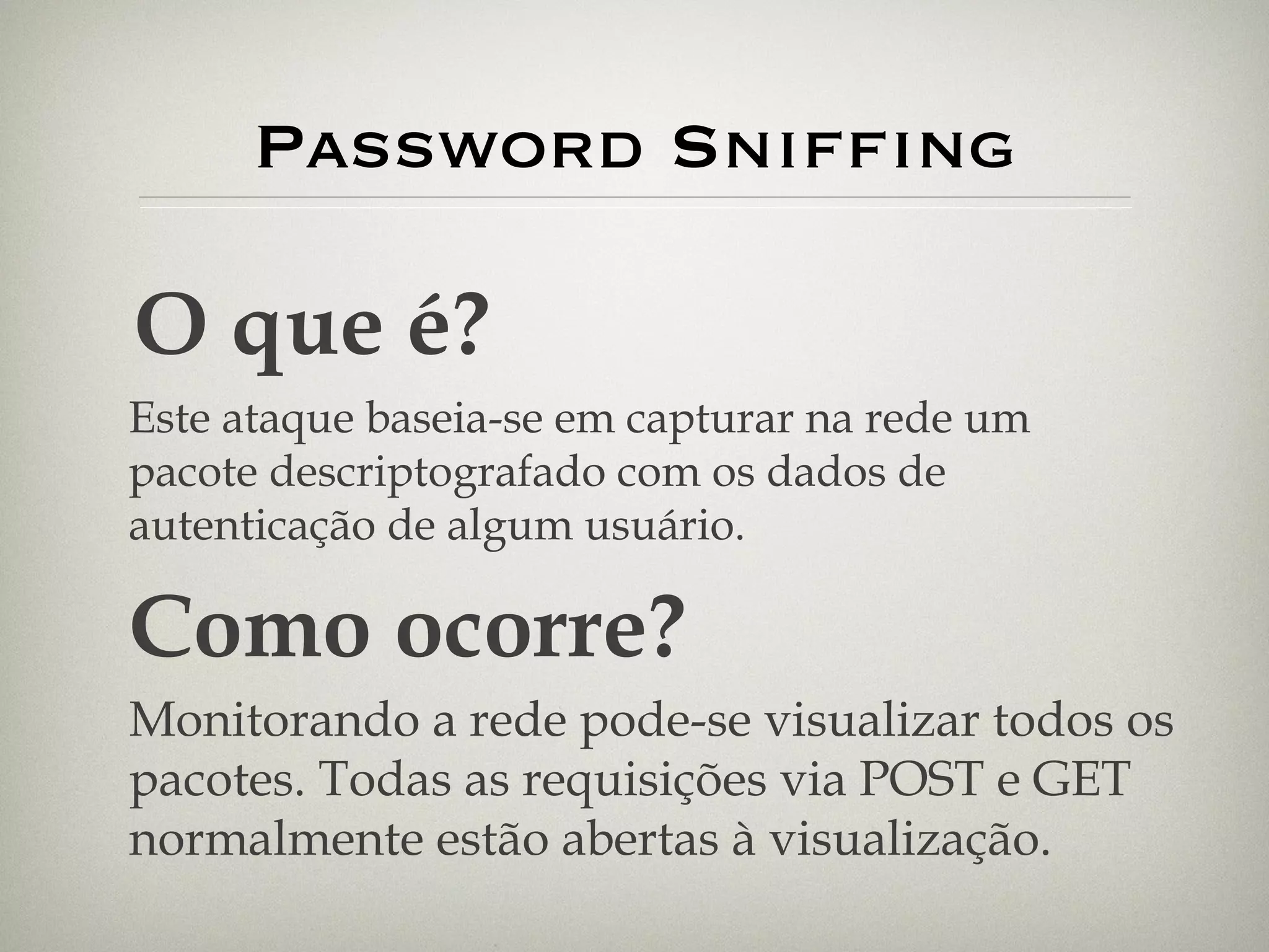 Password Sniffing O que é? Este ataque baseia-se em capturar na rede um pacote descriptografado com os dados de autenticação de algum usuário. Como ocorre? Monitorando a rede pode-se visualizar todos os pacotes. Todas as requisições via POST e GET normalmente estão abertas à visualização. 