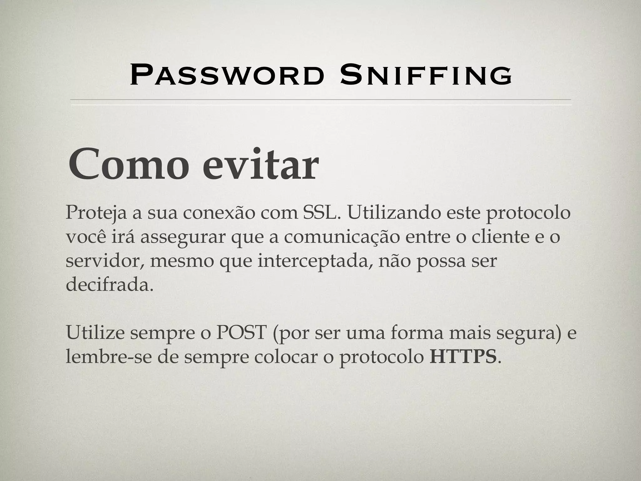 Password Sniffing Como evitar Proteja a sua conexão com SSL. Utilizando este protocolo você irá assegurar que a comunicação entre o cliente e o servidor, mesmo que interceptada, não possa ser decifrada. Utilize sempre o POST (por ser uma forma mais segura) e lembre-se de sempre colocar o protocolo  HTTPS . 