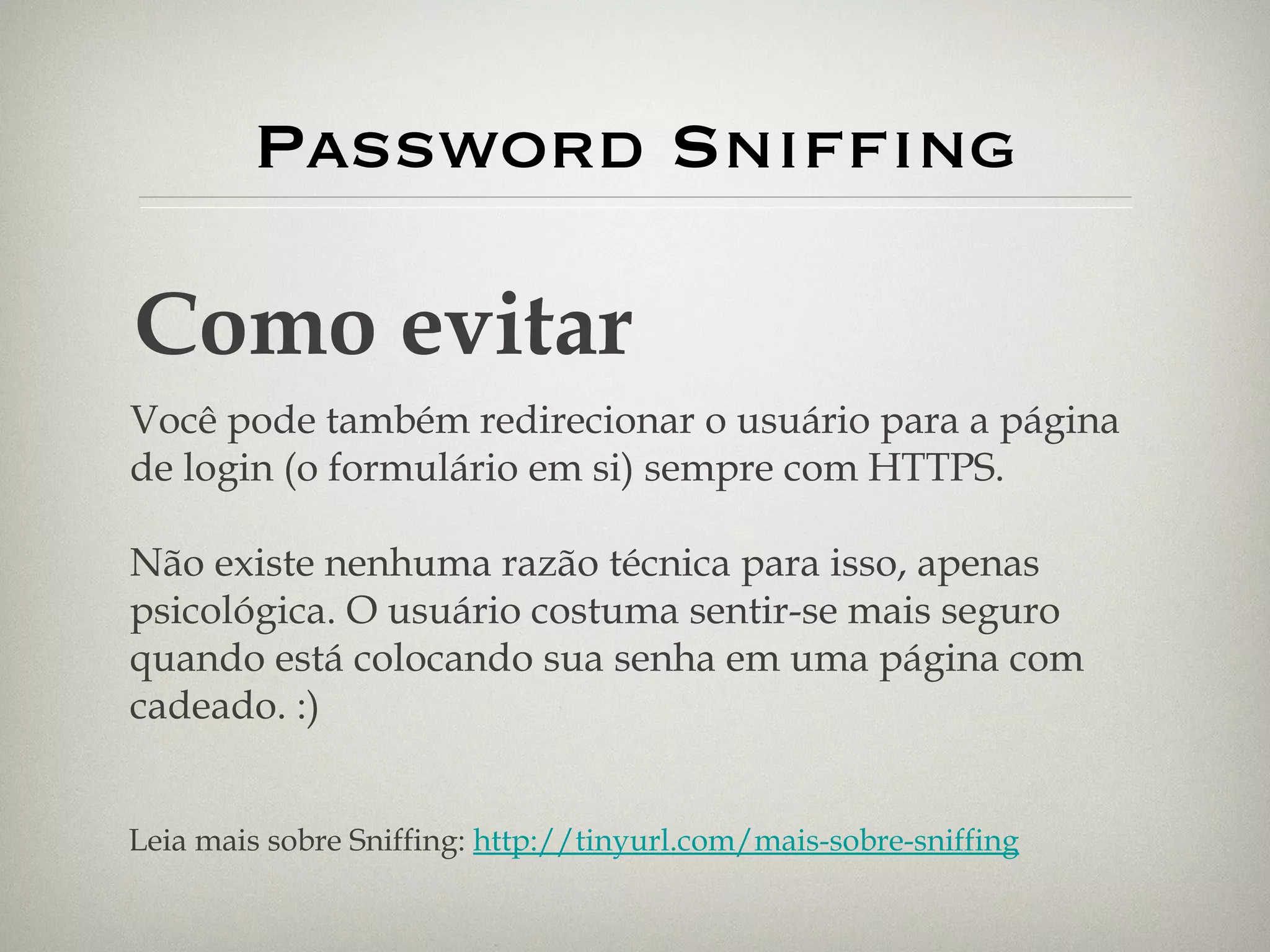 Password Sniffing Como evitar Você pode também redirecionar o usuário para a página de login (o formulário em si) sempre com HTTPS. Não existe nenhuma razão técnica para isso, apenas psicológica. O usuário costuma sentir-se mais seguro quando está colocando sua senha em uma página com cadeado. :) Leia mais sobre Sniffing:  http://tinyurl.com/mais-sobre-sniffing 