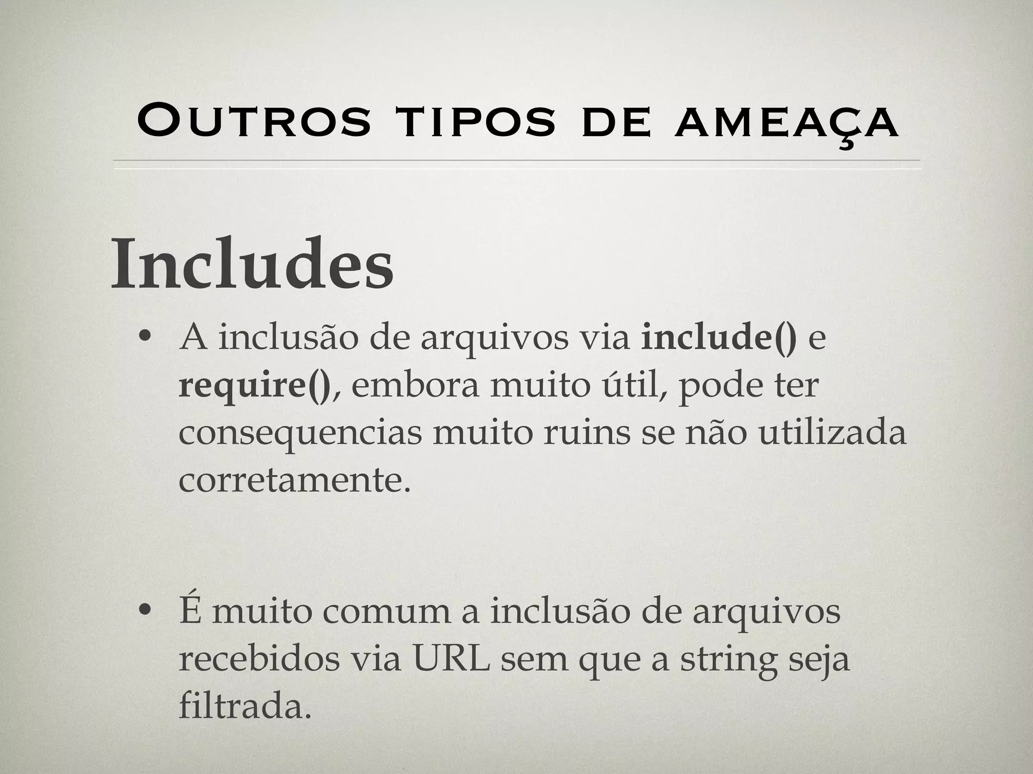 Outros tipos de ameaça A inclusão de arquivos via  include()  e  require() , embora muito útil, pode ter consequencias muito ruins se não utilizada corretamente. É muito comum a inclusão de arquivos recebidos via URL sem que a string seja filtrada. Includes 