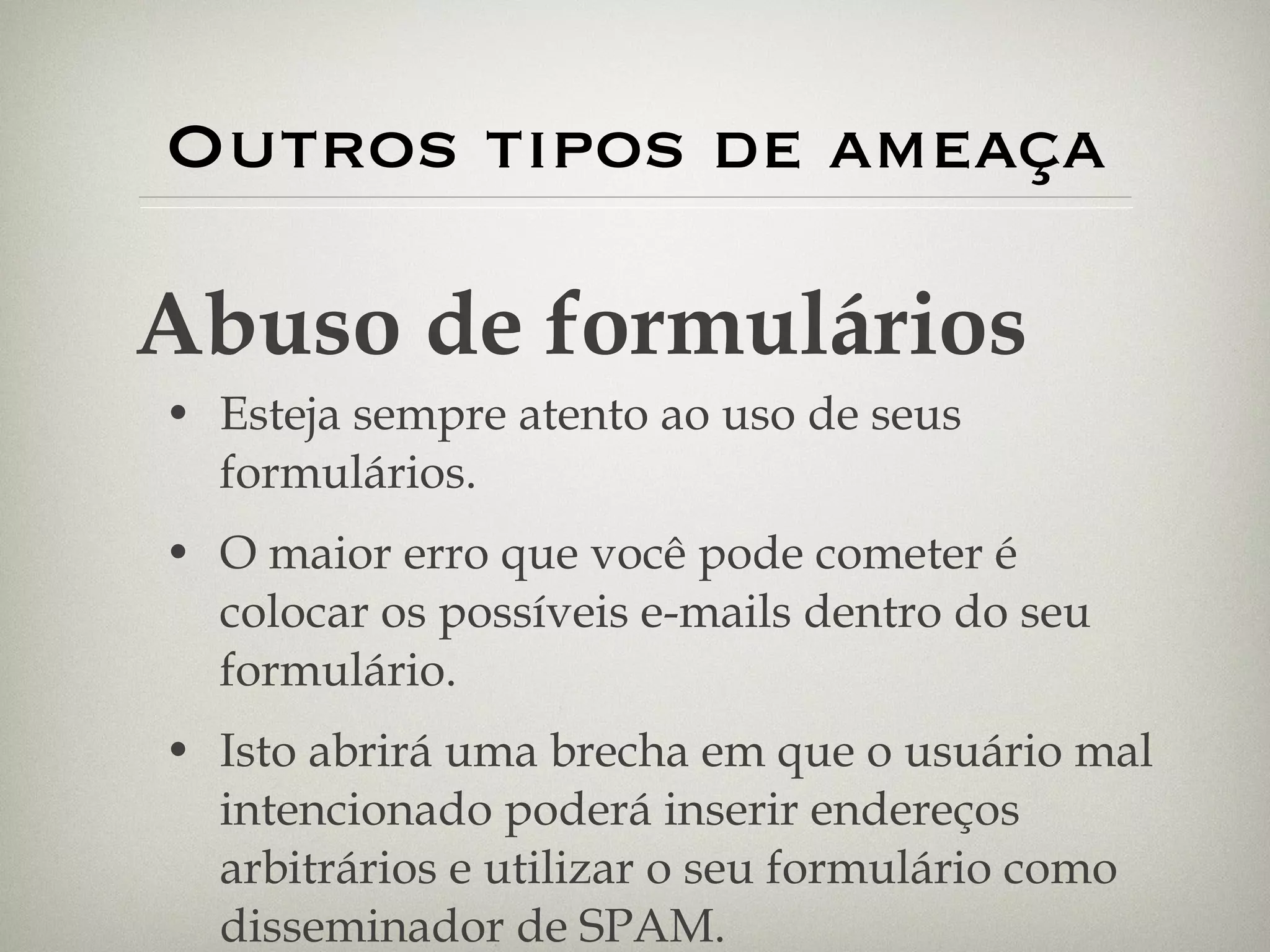 Outros tipos de ameaça Esteja sempre atento ao uso de seus formulários.  O maior erro que você pode cometer é colocar os possíveis e-mails dentro do seu formulário. Isto abrirá uma brecha em que o usuário mal intencionado poderá inserir endereços arbitrários e utilizar o seu formulário como disseminador de SPAM. Abuso de formulários 