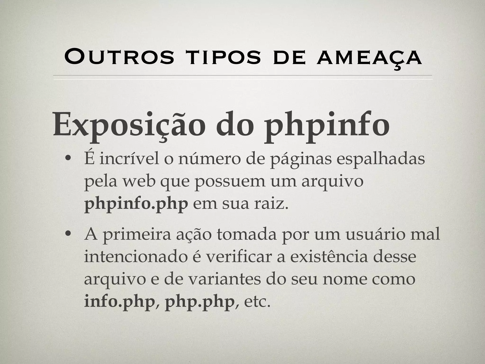 Outros tipos de ameaça É incrível o número de páginas espalhadas pela web que possuem um arquivo  phpinfo.php  em sua raiz. A primeira ação tomada por um usuário mal intencionado é verificar a existência desse arquivo e de variantes do seu nome como  info.php ,  php.php , etc. Exposição do phpinfo 
