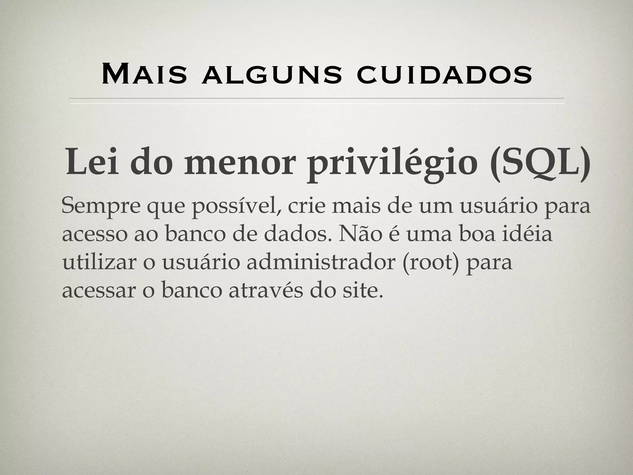 Mais alguns cuidados Lei do menor privilégio (SQL) Sempre que possível, crie mais de um usuário para acesso ao banco de dados. Não é uma boa idéia utilizar o usuário administrador (root) para acessar o banco através do site. 