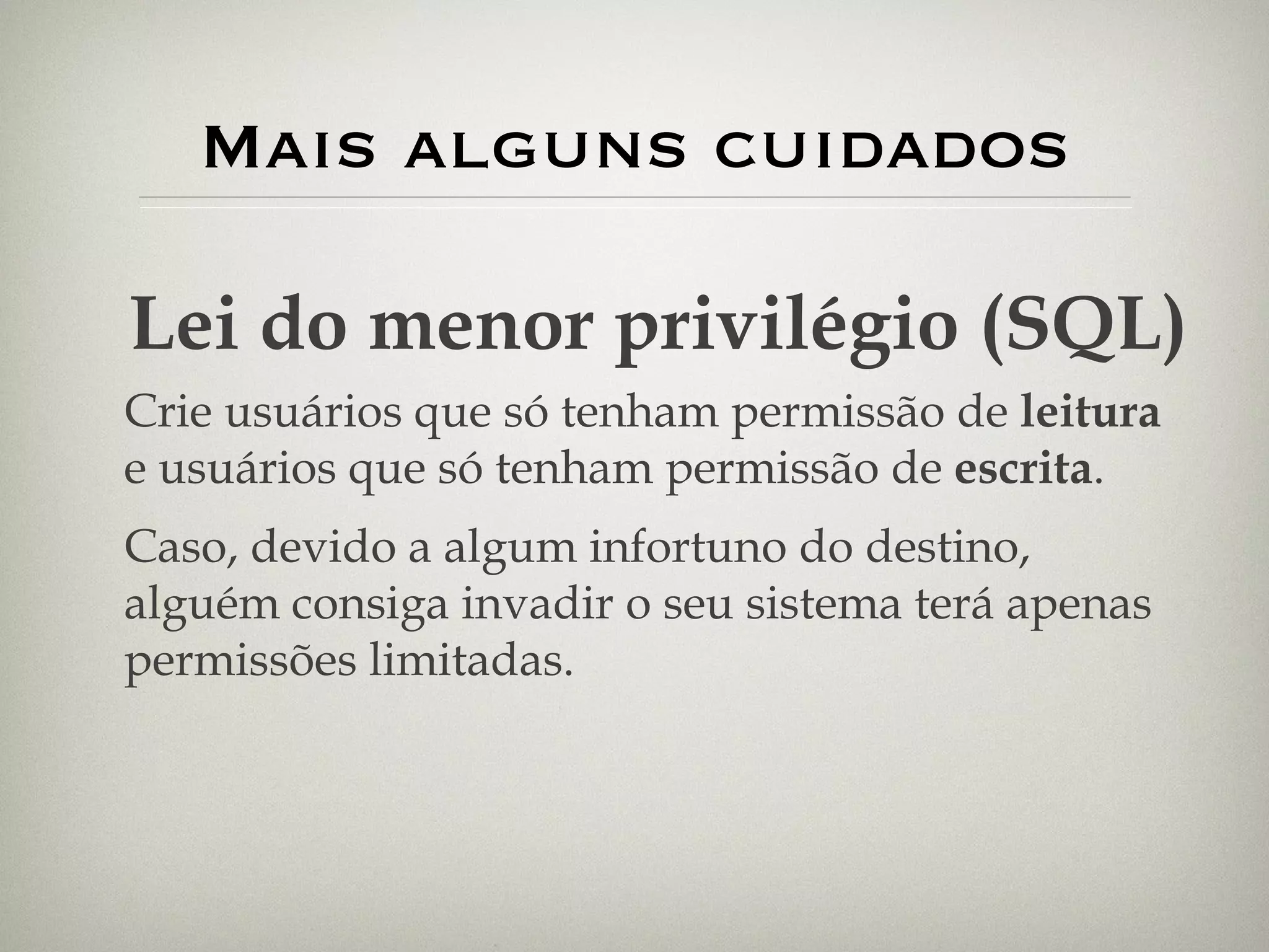 Mais alguns cuidados Lei do menor privilégio (SQL) Crie usuários que só tenham permissão de  leitura  e usuários que só tenham permissão de  escrita . Caso, devido a algum infortuno do destino, alguém consiga invadir o seu sistema terá apenas permissões limitadas. 