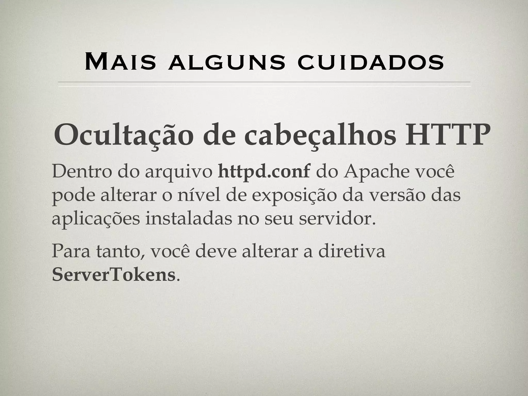 Mais alguns cuidados Ocultação de cabeçalhos HTTP Dentro do arquivo  httpd.conf  do Apache você pode alterar o nível de exposição da versão das aplicações instaladas no seu servidor. Para tanto, você deve alterar a diretiva  ServerTokens . 