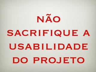 não sacrifique a usabilidade do projeto 