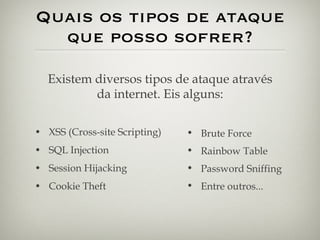 Quais os tipos de ataque que posso sofrer? XSS (Cross-site Scripting) SQL Injection Session Hijacking Cookie Theft Existem diversos tipos de ataque através da internet. Eis alguns: Brute Force Rainbow Table Password Sniffing Entre outros... 