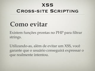 XSS Cross-site Scripting Como evitar Existem funções prontas no PHP para filtrar strings. Utilizando-as, além de evitar um XSS, você garante que o usuário conseguirá expressar o que realmente intentou. 