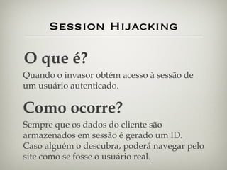 Session Hijacking O que é? Quando o invasor obtém acesso à sessão de um usuário autenticado. Como ocorre? Sempre que os dados do cliente são armazenados em sessão é gerado um ID. Caso alguém o descubra, poderá navegar pelo site como se fosse o usuário real. 