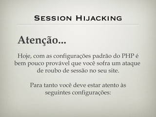 Session Hijacking Atenção... Hoje, com as configurações padrão do PHP é bem pouco provável que você sofra um ataque  de roubo de sessão no seu site. Para tanto você deve estar atento às seguintes configurações: 