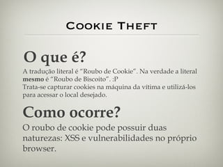 Cookie Theft O que é? A tradução literal é “Roubo de Cookie”. Na verdade a literal  mesmo  é “Roubo de Biscoito”. :P Trata-se capturar cookies na máquina da vítima e utilizá-los para acessar o local desejado. Como ocorre? O roubo de cookie pode possuir duas naturezas: XSS e vulnerabilidades no próprio browser. 