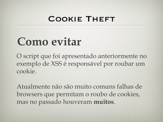 Cookie Theft Como evitar O script que foi apresentado anteriormente no exemplo de XSS é responsável por roubar um cookie. Atualmente não são muito comuns falhas de browsers que permitam o roubo de cookies, mas no passado houveram  muitos . 