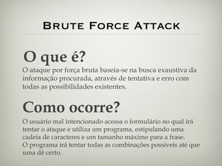 Brute Force Attack O que é? O ataque por força bruta baseia-se na busca exaustiva da informação procurada, através de tentativa e erro com todas as possibilidades existentes. Como ocorre? O usuário mal intencionado acessa o formulário no qual irá tentar o ataque e utiliza um programa, estipulando uma cadeia de caracteres e um tamanho máximo para a frase. O programa irá tentar todas as combinações possíveis até que uma dê certo. 