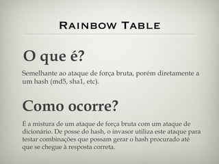 Rainbow Table O que é? Semelhante ao ataque de força bruta, porém diretamente a um hash (md5, sha1, etc). Como ocorre? É a mistura de um ataque de força bruta com um ataque de dicionário. De posse do hash, o invasor utiliza este ataque para testar combinações que possam gerar o hash procurado até que se chegue à resposta correta. 