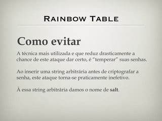 Rainbow Table Como evitar A técnica mais utilizada e que reduz drasticamente a chance de este ataque dar certo, é “temperar” suas senhas. Ao inserir uma string arbitrária antes de criptografar a senha, este ataque torna-se praticamente inefetivo. À essa string arbitrária damos o nome de  salt . 