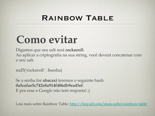 Rainbow Table Como evitar Digamos que seu salt será  rocknroll . Ao aplicar a criptografia na sua string, você deverá concatenar com o seu salt. md5('rocknroll' . $senha) Se a senha for  abacaxi  teremos o seguinte hash:  0a5cefae5c742e8a914f486db9ea45ef . E pra esse o Google não tem resposta! ;) Leia mais sobre Rainbow Table:  http://tinyurl.com/mais-sobre-rainbow-table 