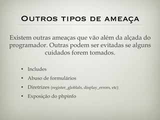Outros tipos de ameaça Includes Abuso de formulários Diretrizes  (register_globlals, display_errors, etc) Exposição do phpinfo Existem outras ameaças que vão além da alçada do programador. Outras podem ser evitadas se alguns cuidados forem tomados. 