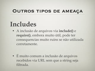 Outros tipos de ameaça A inclusão de arquivos via  include()  e  require() , embora muito útil, pode ter consequencias muito ruins se não utilizada corretamente. É muito comum a inclusão de arquivos recebidos via URL sem que a string seja filtrada. Includes 