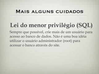 Mais alguns cuidados Lei do menor privilégio (SQL) Sempre que possível, crie mais de um usuário para acesso ao banco de dados. Não é uma boa idéia utilizar o usuário administrador (root) para acessar o banco através do site. 