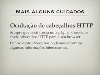 Mais alguns cuidados Ocultação de cabeçalhos HTTP Sempre que você acessa uma página, o servidor envia cabeçalhos HTTP para o seu browser. Dentro deste cabeçalhos podemos encontrar algumas informações interessantes. 