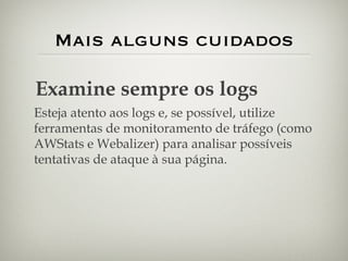 Mais alguns cuidados Examine sempre os logs Esteja atento aos logs e, se possível, utilize ferramentas de monitoramento de tráfego (como AWStats e Webalizer) para analisar possíveis tentativas de ataque à sua página. 