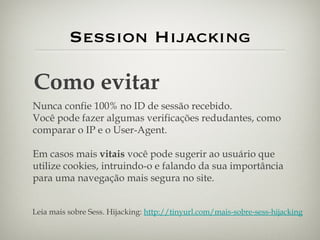 Session Hijacking Como evitar Nunca confie 100% no ID de sessão recebido. Você pode fazer algumas verificações redudantes, como comparar o IP e o User-Agent. Em casos mais  vitais  você pode sugerir ao usuário que utilize cookies, intruindo-o e falando da sua importância para uma navegação mais segura no site. Leia mais sobre Sess. Hijacking:  http://tinyurl.com/mais-sobre-sess-hijacking 