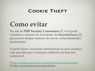 Cookie Theft Como evitar No site do  PHP Security Consortium  [1]   você pode consultar o resumo da newsletter da  SecurityFocus  [2], que possui sempre anúncio de novas vulnerabilidades encontradas. A partir disso você pode conscientizar os seus usuários caso perceba que os mesmos utilizem um browser vulnerável. [1]  http://phpsec.org/projects/vulnerabilities/securityfocus.html [2]  http://securityfocus.com/vulnerabilities   