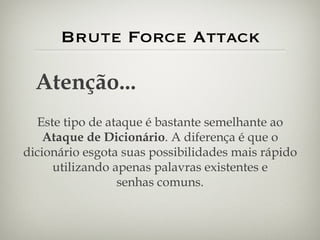 Brute Force Attack Atenção... Este tipo de ataque é bastante semelhante ao Ataque de Dicionário . A diferença é que o dicionário esgota suas possibilidades mais rápido utilizando apenas palavras existentes e senhas comuns. 