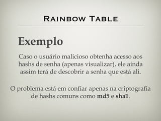 Rainbow Table Exemplo Caso o usuário malicioso obtenha acesso aos hashs de senha (apenas visualizar), ele ainda assim terá de descobrir a senha que está ali. O problema está em confiar apenas na criptografia de hashs comuns como  md5  e  sha1 . 