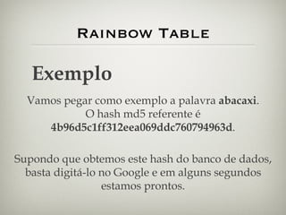 Rainbow Table Exemplo Vamos pegar como exemplo a palavra  abacaxi . O hash md5 referente é  4b96d5c1ff312eea069ddc760794963d . Supondo que obtemos este hash do banco de dados, basta digitá-lo no Google e em alguns segundos estamos prontos. 